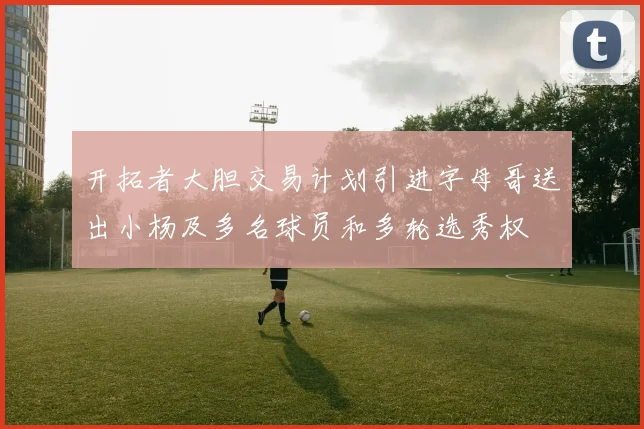 开拓者大胆交易计划引进字母哥送出小杨及多名球员和多轮选秀权