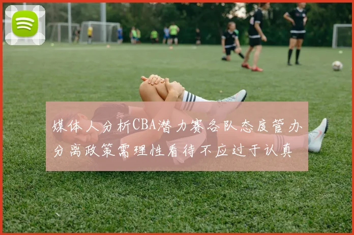媒体人分析CBA潜力赛各队态度管办分离政策需理性看待不应过于认真