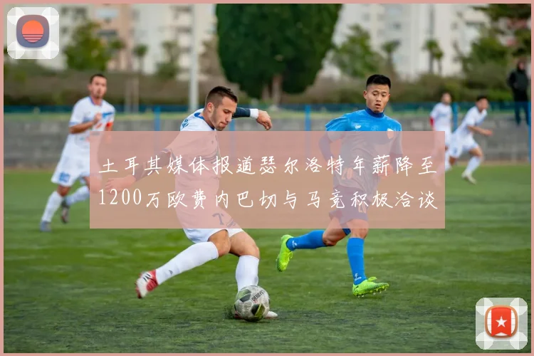 土耳其媒体报道瑟尔洛特年薪降至1200万欧费内巴切与马竞积极洽谈