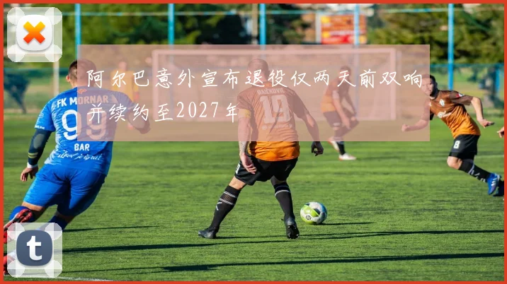 阿尔巴意外宣布退役仅两天前双响并续约至2027年