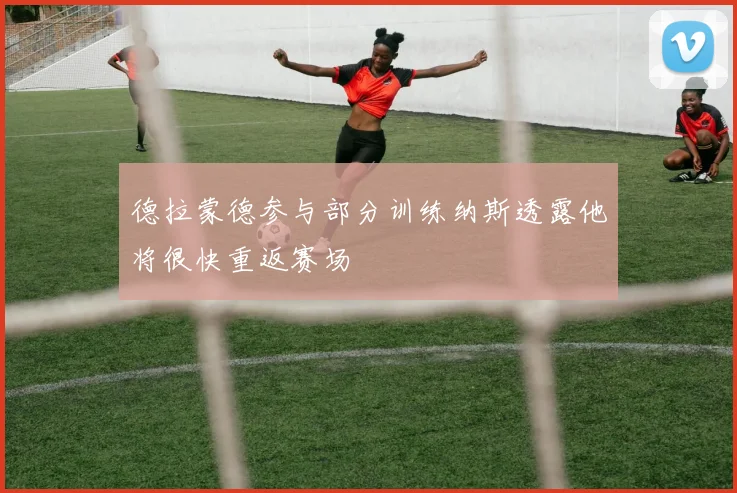 德拉蒙德参与部分训练纳斯透露他将很快重返赛场