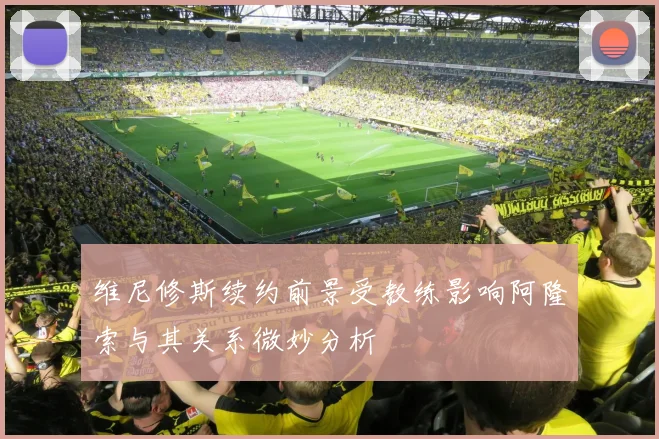 维尼修斯续约前景受教练影响阿隆索与其关系微妙分析