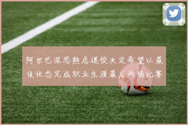 阿尔巴深思熟虑退役决定希望以最佳状态完成职业生涯最后两场比赛