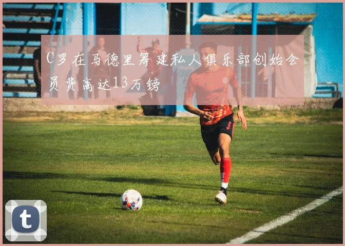 C罗在马德里筹建私人俱乐部创始会员费高达13万镑