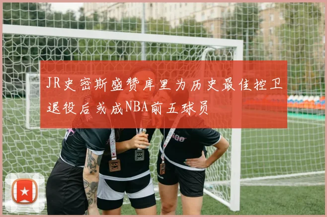 JR史密斯盛赞库里为历史最佳控卫退役后或成NBA前五球员