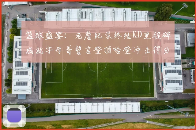 篮球盛宴：老詹纪录终结KD里程碑成就字母哥誓言登顶哈登冲击得分前十