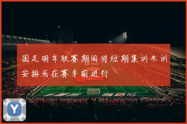 国足明年联赛期间将短期集训冬训安排或在赛季前进行