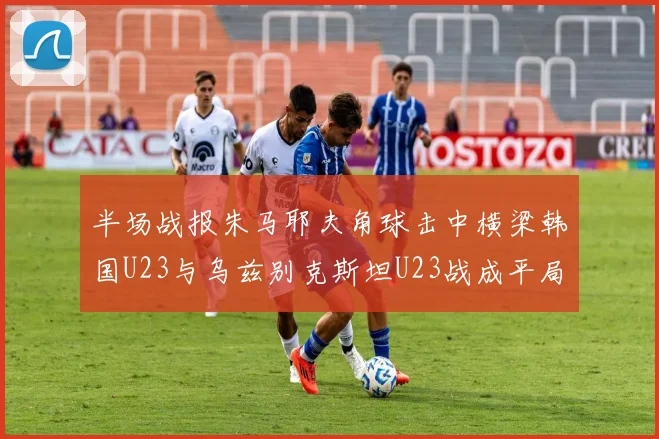 半场战报朱马耶夫角球击中横梁韩国U23与乌兹别克斯坦U23战成平局