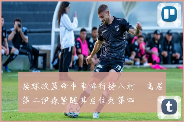 接球投篮命中率排行榜八村塁高居第二伊森紧随其后位列第四