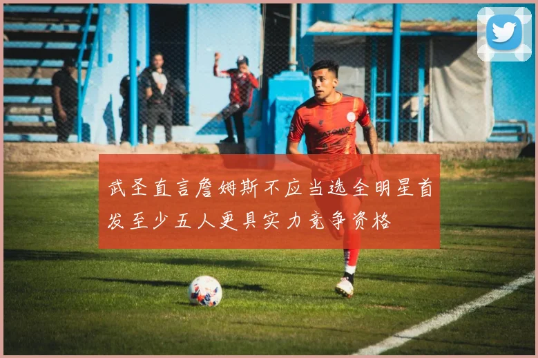 武圣直言詹姆斯不应当选全明星首发至少五人更具实力竞争资格