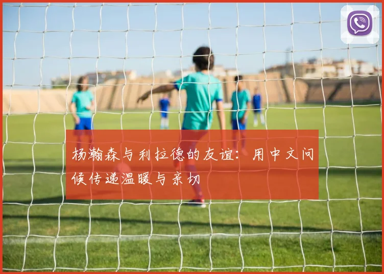 杨瀚森与利拉德的友谊：用中文问候传递温暖与亲切