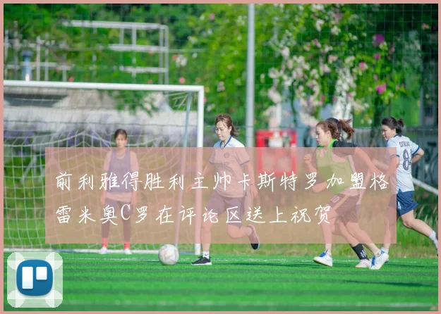 前利雅得胜利主帅卡斯特罗加盟格雷米奥C罗在评论区送上祝贺