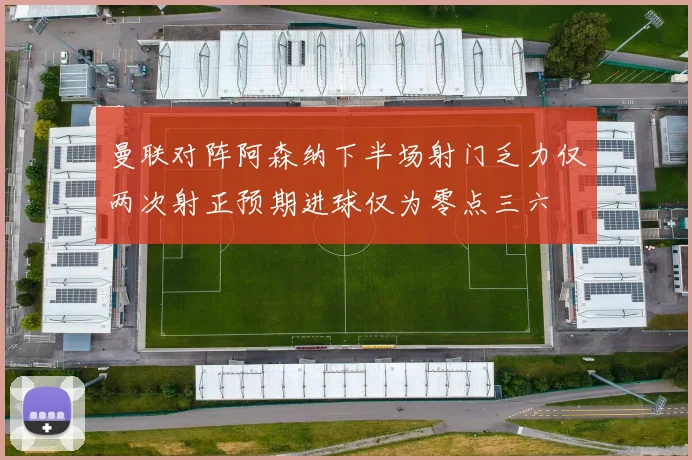 曼联对阵阿森纳下半场射门乏力仅两次射正预期进球仅为零点三六