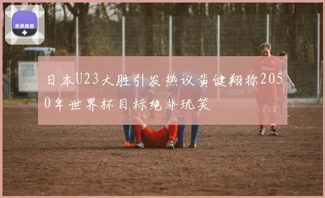 日本U23大胜引发热议黄健翔称2050年世界杯目标绝非玩笑