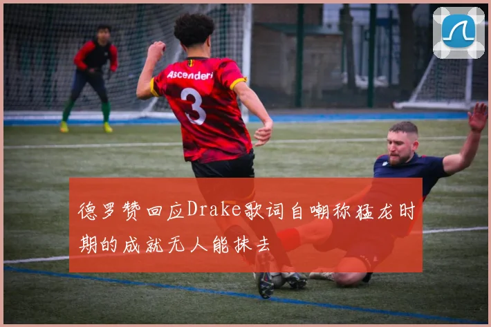 德罗赞回应Drake歌词自嘲称猛龙时期的成就无人能抹去