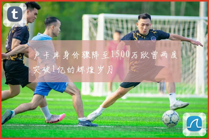 卢卡库身价骤降至1500万欧曾两度突破1亿的辉煌岁月