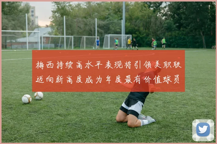 梅西持续高水平表现将引领美职联迈向新高度成为年度最有价值球员