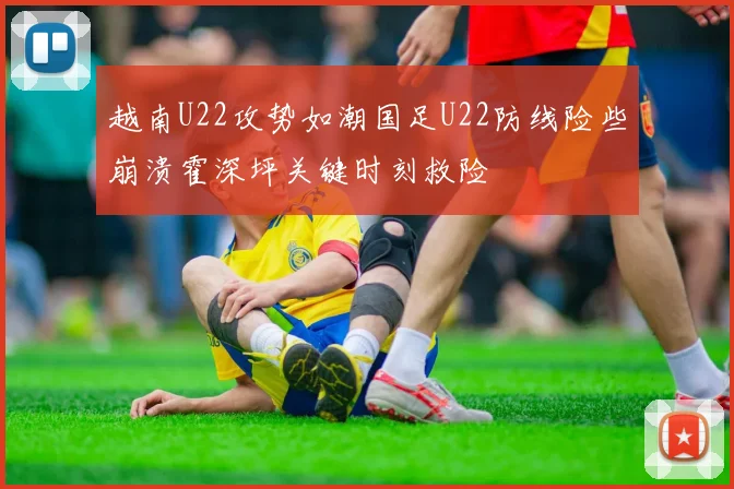 越南U22攻势如潮国足U22防线险些崩溃霍深坪关键时刻救险