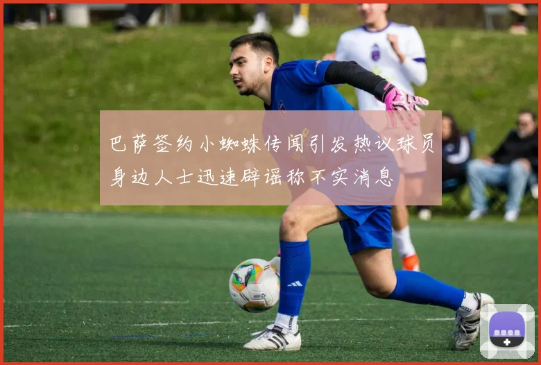 巴萨签约小蜘蛛传闻引发热议球员身边人士迅速辟谣称不实消息