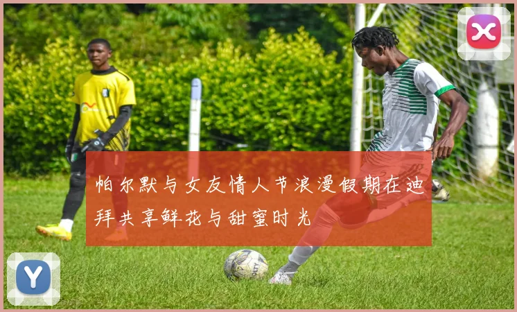帕尔默与女友情人节浪漫假期在迪拜共享鲜花与甜蜜时光