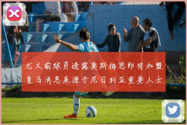 尤文前球员透露奥斯梅恩即将加盟皇马消息来源于尼日利亚重要人士