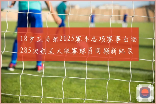18岁亚马尔2025赛季各项赛事出场285次创五大联赛球员同期新纪录
