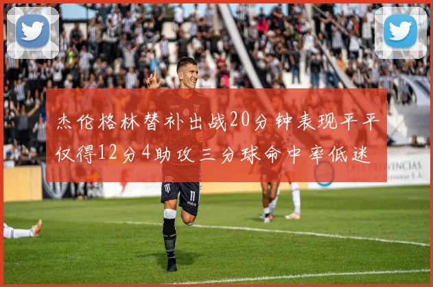 杰伦格林替补出战20分钟表现平平仅得12分4助攻三分球命中率低迷