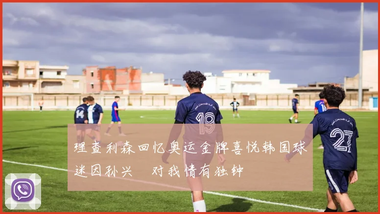 理查利森回忆奥运金牌喜悦韩国球迷因孙兴慜对我情有独钟