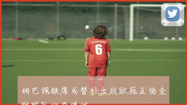 姆巴佩缺席或替补出战欧冠五场全败球队状态堪忧