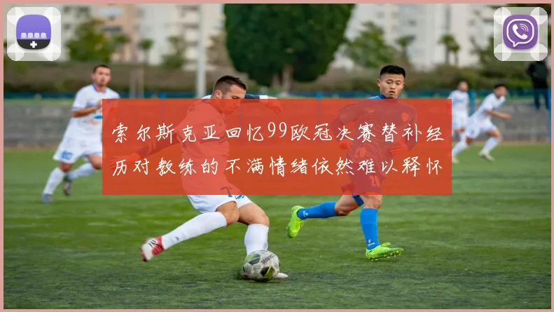 索尔斯克亚回忆99欧冠决赛替补经历对教练的不满情绪依然难以释怀