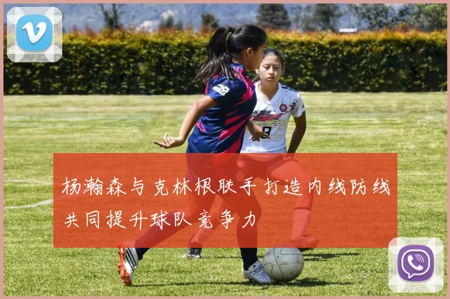 杨瀚森与克林根联手打造内线防线共同提升球队竞争力