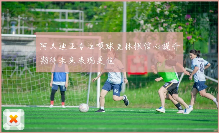 阿夫迪亚专注喂球克林根信心提升期待未来表现更佳