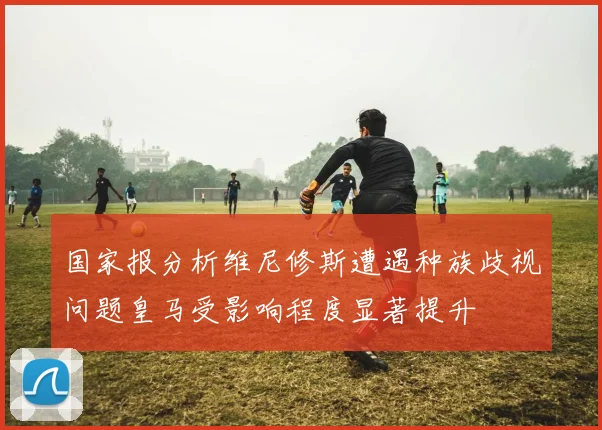 国家报分析维尼修斯遭遇种族歧视问题皇马受影响程度显著提升