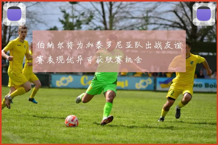 伯纳尔将为加泰罗尼亚队出战友谊赛表现优异可获联赛机会