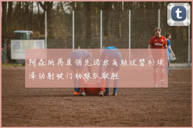 阿森纳再度领先诺尔高助攻替补埃泽劲射破门助球队取胜