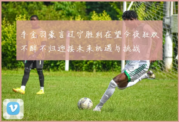 李金羽豪言辽宁胜利在望今夜狂欢不醉不归迎接未来机遇与挑战