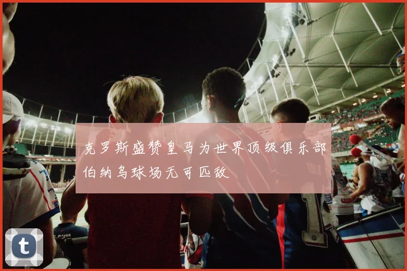 克罗斯盛赞皇马为世界顶级俱乐部伯纳乌球场无可匹敌
