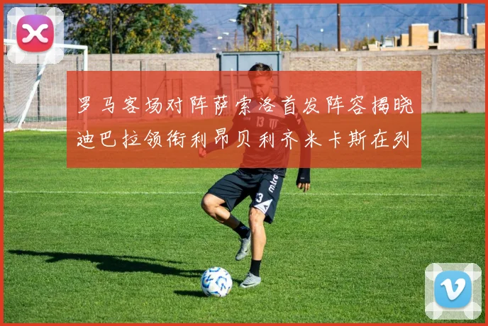 罗马客场对阵萨索洛首发阵容揭晓迪巴拉领衔利昂贝利齐米卡斯在列