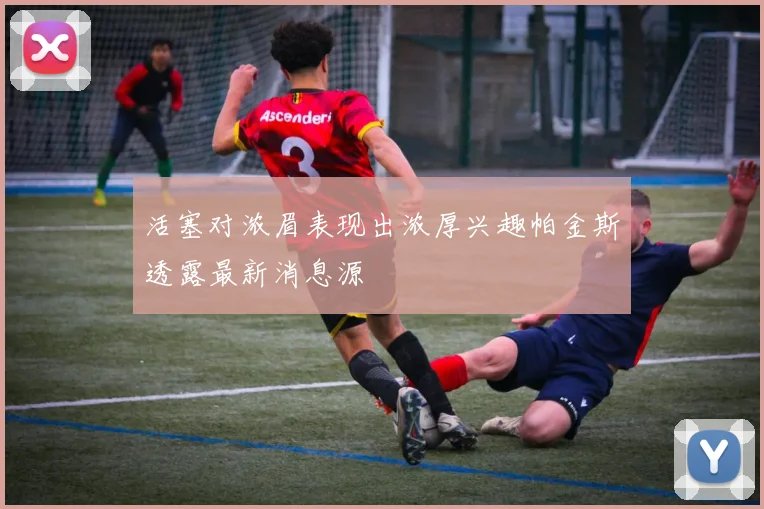 活塞对浓眉表现出浓厚兴趣帕金斯透露最新消息源