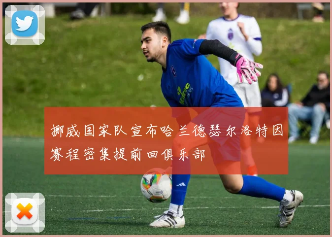 挪威国家队宣布哈兰德瑟尔洛特因赛程密集提前回俱乐部