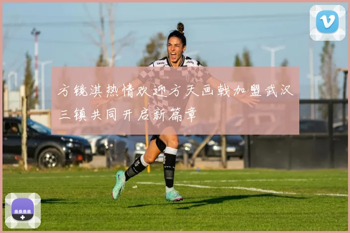 方镜淇热情欢迎方天画戟加盟武汉三镇共同开启新篇章