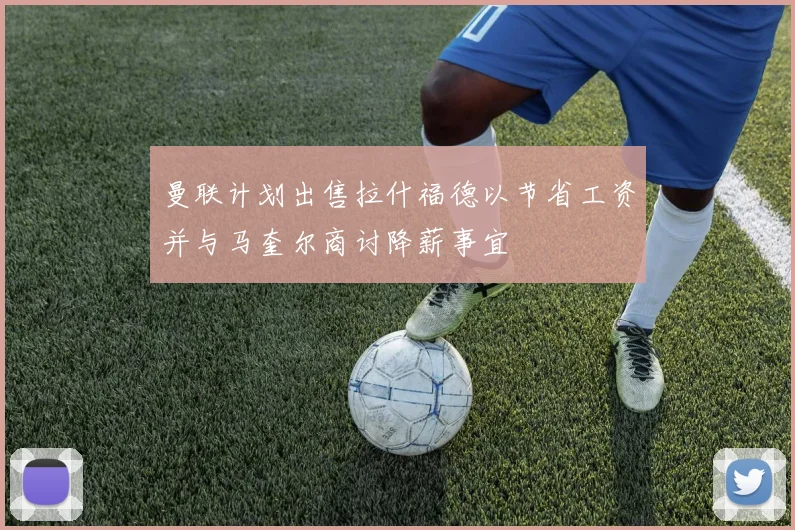 曼联计划出售拉什福德以节省工资并与马奎尔商讨降薪事宜